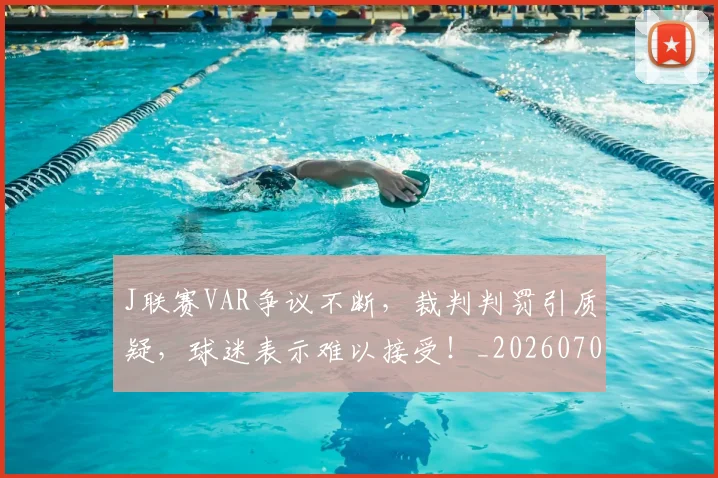 J联赛VAR争议不断，裁判判罚引质疑，球迷表示难以接受！_20260702043817