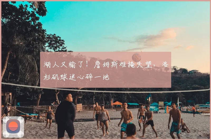 湖人又输了!詹姆斯难掩失望,洛杉矶球迷心碎一地