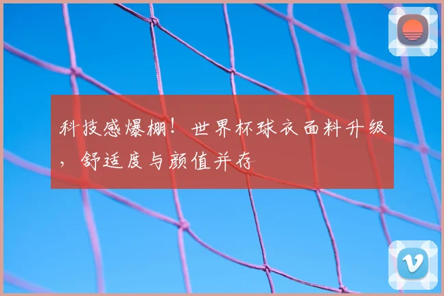 科技感爆棚！世界杯球衣面料升级，舒适度与颜值并存