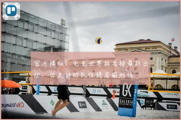 官方揭秘！电竞世界排名榜最新出炉，你支持的队伍稳居前列吗
