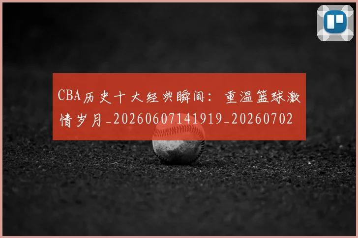 CBA历史十大经典瞬间：重温篮球激情岁月_20260607141919_20260702035506