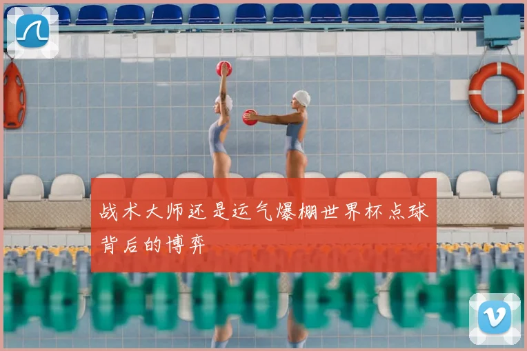 战术大师还是运气爆棚世界杯点球背后的博弈