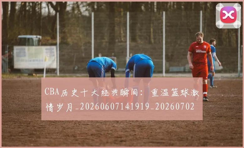 CBA历史十大经典瞬间:重温篮球激情岁月_20260607141919_20260702035506