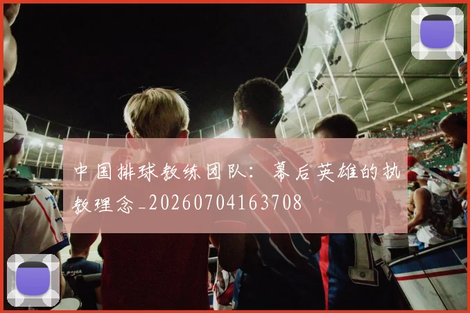 中国排球教练团队：幕后英雄的执教理念_20260704163708