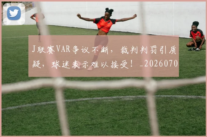 J联赛VAR争议不断，裁判判罚引质疑，球迷表示难以接受！_20260702043817