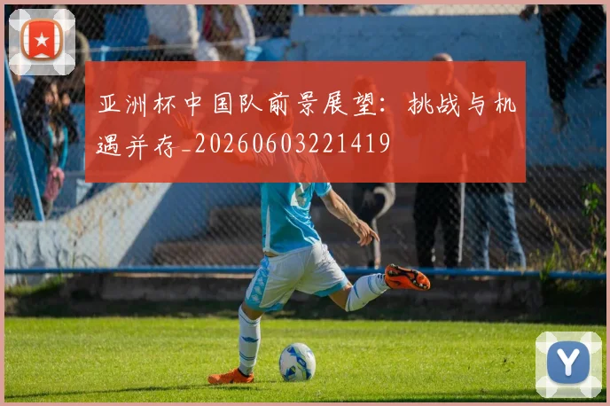 亚洲杯中国队前景展望:挑战与机遇并存_20260603221419