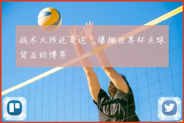 战术大师还是运气爆棚世界杯点球背后的博弈