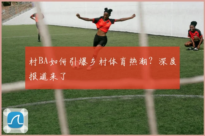 村BA如何引爆乡村体育热潮?深度报道来了